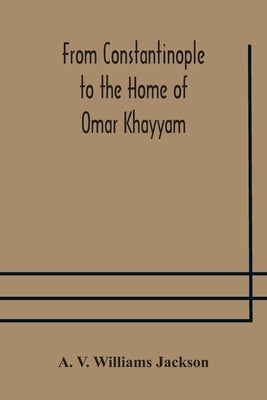 From Constantinople to the Home of Omar Khayyam, travels in Transcaucasia and Northern Persia, for historic and literary research by V. Williams Jackson, A.
