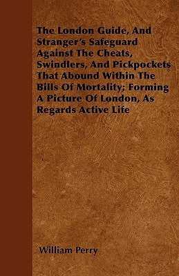 The London Guide, And Stranger's Safeguard Against The Cheats, Swindlers, And Pickpockets That Abound Within The Bills Of Mortality; Forming A Picture by Perry, William