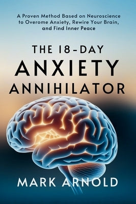 The 18-Day Anxiety Annihilator: A Proven Method Based on Neuroscience to Overcome Anxiety, Rewire Your Brain, and Find Inner Peace by Arnold, Mark