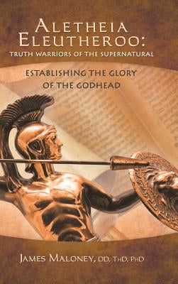 Aletheia Eleutheroo: Truth Warriors of the Supernatural: Establishing the Glory of the Godhead by James Maloney