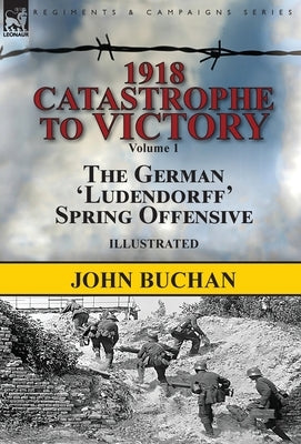 1918-Catastrophe to Victory: Volume 1-The German 'Ludendorff' Spring Offensive by Buchan, John