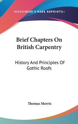 Brief Chapters On British Carpentry: History And Principles Of Gothic Roofs by Morris, Thomas