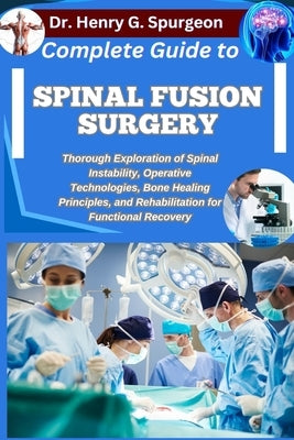 Complete Guide to Spinal Fusion Surgery: Thorough Exploration of Spinal Instability, Operative Technologies, Bone Healing Principles, and Rehabilitati by G. Spurgeon, Henry