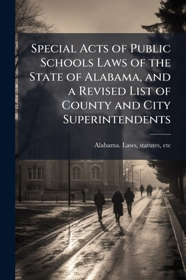 Special Acts of Public Schools Laws of the State of Alabama, and a Revised List of County and City Superintendents by Alabama Laws, Statutes Etc [From Old