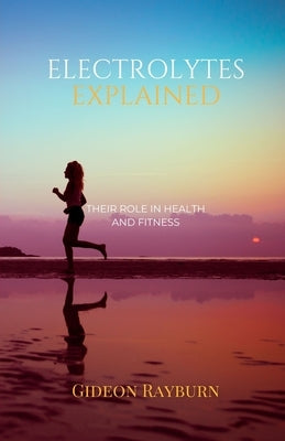 Electrolytes Explained: Their Role in Health and Fitness by Rayburn, Gideon