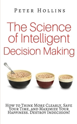 The Science of Intelligent Decision Making: How to Think More Clearly, Save Your Time, and Maximize Your Happiness. Destroy Indecision! by Hollins, Peter
