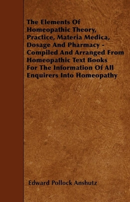 The Elements Of Homeopathic Theory, Practice, Materia Medica, Dosage And Pharmacy - Compiled And Arranged From Homeopathic Text Books For The Informat by Anshutz, Edward Pollock