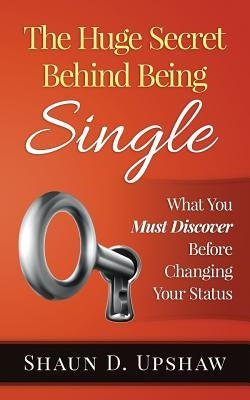 The Huge Secret Behind Being Single: What You Must Discover Before Changing Your Status by Upshaw, Shaun D.