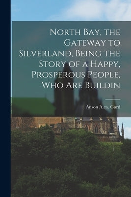 North Bay, the Gateway to Silverland, Being the Story of a Happy, Prosperous People, who are Buildin by Anson a. Ca 1915, Gard