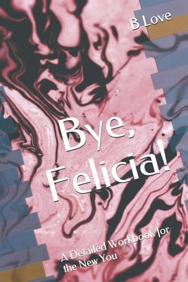 Bye, Felicia!: A Detailed Workbook for the New You by Love, B.