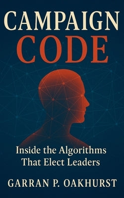 Campaign Code: Inside the Algorithms That Elect Leaders: Digital Persuasion, Data Warfare, and the Secret Machinery Driving Modern Elections by Oakhurst, Garran P.