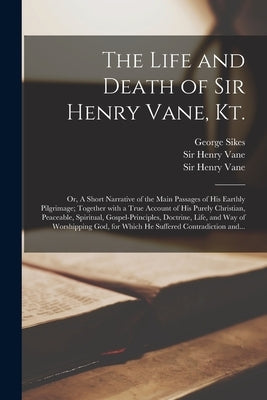 The Life and Death of Sir Henry Vane, Kt.: or, A Short Narrative of the Main Passages of His Earthly Pilgrimage; Together With a True Account of His P by Sikes, George