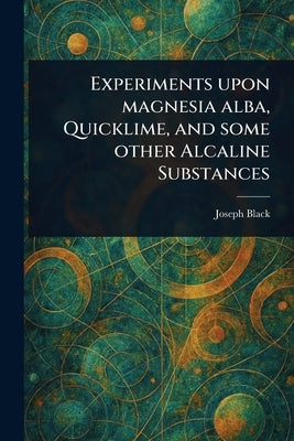 Experiments Upon Magnesia Alba, Quicklime, and Some Other Alcaline Substances by Black, Joseph
