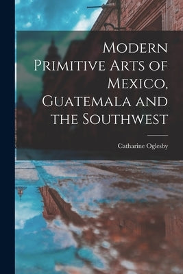 Modern Primitive Arts of Mexico, Guatemala and the Southwest by Oglesby, Catharine 1895-