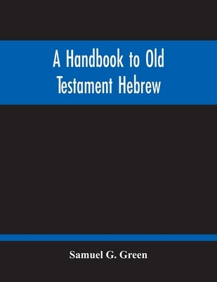 A Handbook To Old Testament Hebrew: Containing An Elementary Grammar Of The Language: With Reading Lessons, Notes On Many Scripture Passages And Copio by G. Green, Samuel