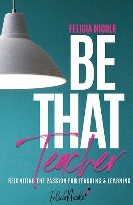 Be That Teacher: Reigniting the Passion for Teaching & Learning by Nicole, Felicia