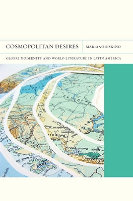 Cosmopolitan Desires: Global Modernity and World Literature in Latin Americavolume 14 by Siskind, Mariano