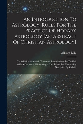 An Introduction To Astrology, Rules For The Practice Of Horary Astrology [an Abstract Of Christian Astrology]: To Which Are Added, Numerous Emendation by Lilly, William