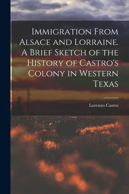 Immigration From Alsace and Lorraine. A Brief Sketch of the History of Castro's Colony in Western Texas by Castro, Lorenzo