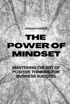 The Power of Mindset: Mastering the Art of Positive Thinking for Business Success by Horsley, Johann