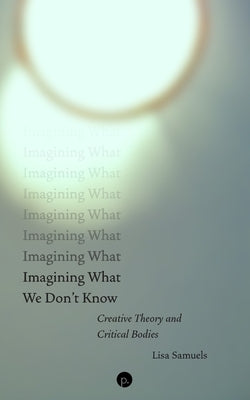 Imagining What We Don't Know: Creative Theory and Critical Bodies by Samuels, Lisa
