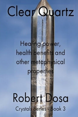 Clear Quartz: Healing power, health benefits and other metaphysical properties by Dosa, Robert