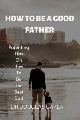 How to Be a Good Father: Parenting Tips on How to Be the Best Dad by Carla, Douglas