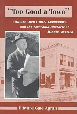 Too Good a Town: William Allen White, Community, and the Emerging Rhetoric of Middle America by Agran, Edward G.
