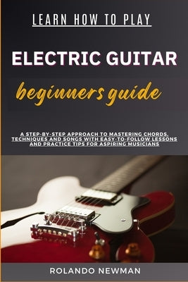 Learn How to Play Electric Guitar Beginners Guide: A Step-By-Step Approach To Mastering Chords, Techniques And Songs With Easy-To-Follow Lessons And P by Newman, Rolando