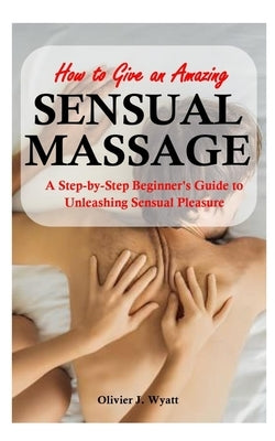 How To Give an Amazing Sensual Massage: A Step-by-Step Beginner's Guide to Unleashing Sensual Pleasure by Wyatt, Olivier J.