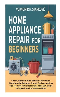 Home Appliance Repair for Beginners: Check, Repair &Also Service Your House Machines Confidently; Crucial Tools as well as Tips for First-Time Repaire by H. Stankovic, Vojnomir