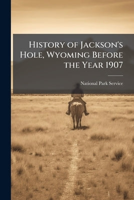 History of Jackson's Hole, Wyoming Before the Year 1907 by National Park Service (Nps)