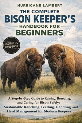 The Complete Bison Keeper's Handbook for Beginners: A Step-by-Step Guide to Raising, Breeding, and Caring for Bison Safely: Sustainable Ranching, Feed by Lambert, Hurricane