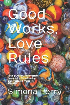Good Works, Love Rules: Facing Change, Resurrecting Community, Transforming Our Fractured World Together by Perry, Simona