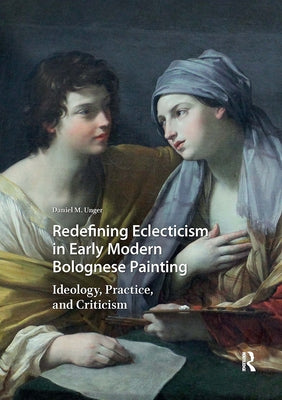 Redefining Eclecticism in Early Modern Bolognese Painting: Ideology, Practice, and Criticism by Unger, Daniel M.