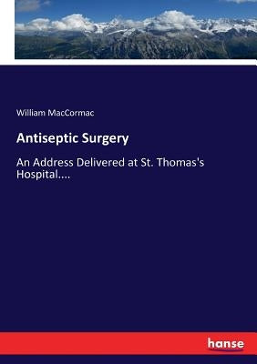 Antiseptic Surgery: An Address Delivered at St. Thomas's Hospital.... by Maccormac, William
