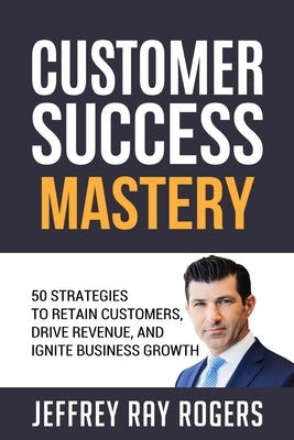 Customer Success Mastery: 50 Strategies to Retain Customers, Drive Revenue, and Ignite Business Growth. by Rogers, Jeffrey Ray