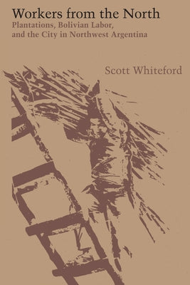 Workers from the North: Plantations, Bolivian Labor, and the City in Northwest Argentina by Whiteford, Scott
