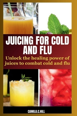 Juicing for Cold and Flu: Unlock the Healing Power of Juices to Combat Cold and Flu by Hill, Camila C.