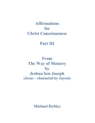 Affirmations For Christ Consciousness Part III From The Way of Mastery by Jeshua ben Joseph (Jesus - channeled by Jayem) by Dybicz, Michael