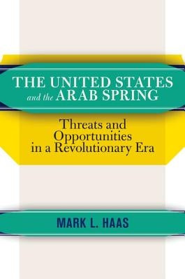 The United States and the Arab Spring: Threats and Opportunities in a Revolutionary Era by Haas, Mark L.