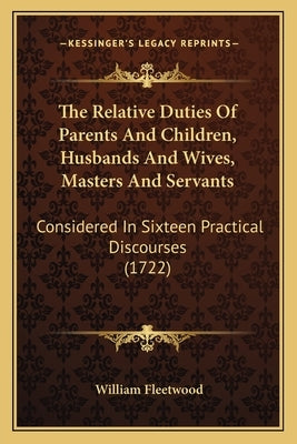 The Relative Duties Of Parents And Children, Husbands And Wives, Masters And Servants: Considered In Sixteen Practical Discourses (1722) by Fleetwood, William