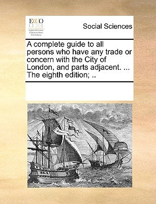 A Complete Guide to All Persons Who Have Any Trade or Concern with the City of London, and Parts Adjacent. ... the Eighth Edition; .. by Multiple Contributors
