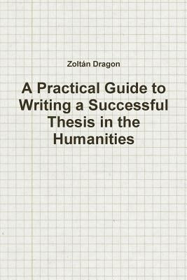 A Practical Guide to Writing a Successful Thesis in the Humanities by Dragon, Zoltan