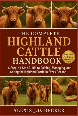The Complete Highland Cattle Handbook: A Step-by-Step Guide to Raising, Managing, Breeding, and Caring for Highland Cattle in Every Season by J. D. Becker, Alexis