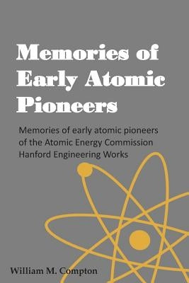 Memories of Early Atomic Pioneers: Memories of early atomic pioneers of the Atomic Energy Commission Hanford Engineering Works by Gilbert, Robert