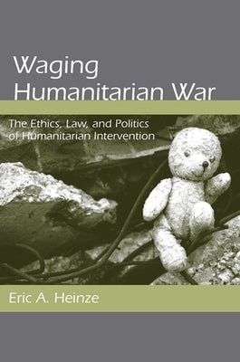 Waging Humanitarian War: The Ethics, Law, and Politics of Humanitarian Intervention by Heinze, Eric A.