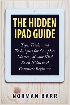 The Hidden iPad Guide: Tips, Tricks, and Techniques for Complete Mastery of your iPad Even If You're A Complete Beginner by Barr, Norman
