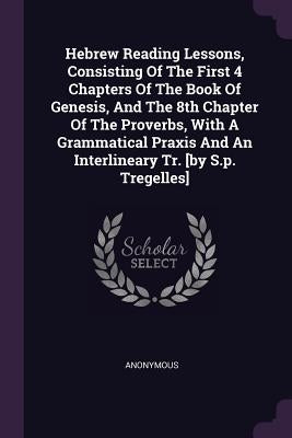 Hebrew Reading Lessons, Consisting Of The First 4 Chapters Of The Book Of Genesis, And The 8th Chapter Of The Proverbs, With A Grammatical Praxis And by Anonymous