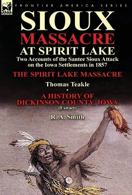 Sioux Massacre at Spirit Lake: Two Accounts of the Santee Sioux Attack on the Iowa Settlements in 1857-The Spirit Lake Massacre by Thomas Teakle & a by Teakle, Thomas